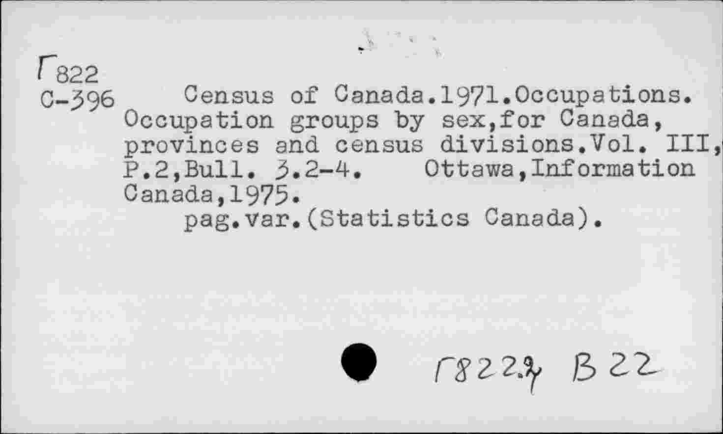 ﻿” « ■
r822
0-396 Census of Canada.1971.Occupations.
Occupation groups by sex,for Canada, provinces and census divisions.Vol. Ill P.2,Bull. 3.2-4. Ottawa,Information Canada,1975.
pag.var.(Statistics Canada).